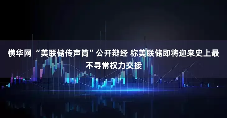 横华网 “美联储传声筒”公开辩经 称美联储即将迎来史上最不寻常权力交接